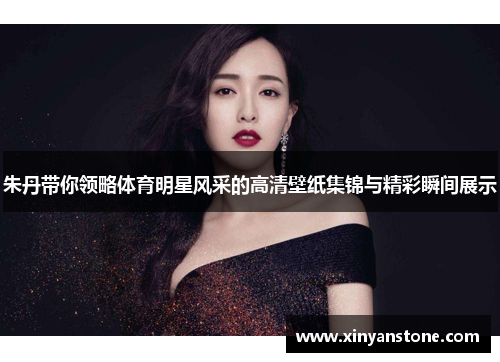 朱丹带你领略体育明星风采的高清壁纸集锦与精彩瞬间展示